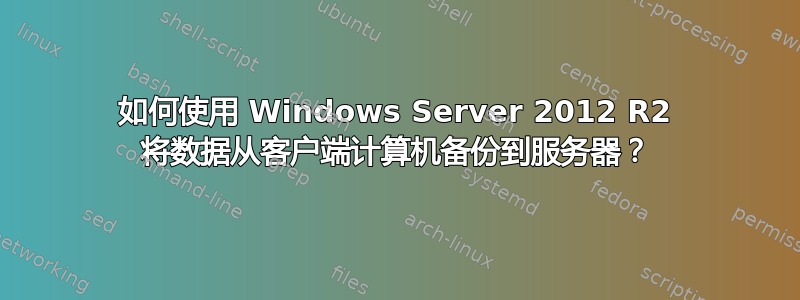 如何使用 Windows Server 2012 R2 将数据从客户端计算机备份到服务器？