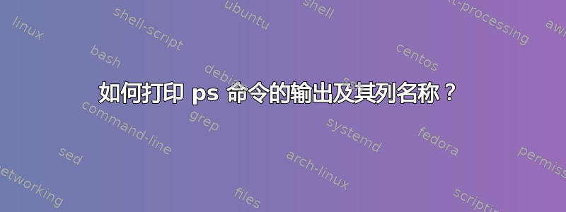 如何打印 ps 命令的输出及其列名称？