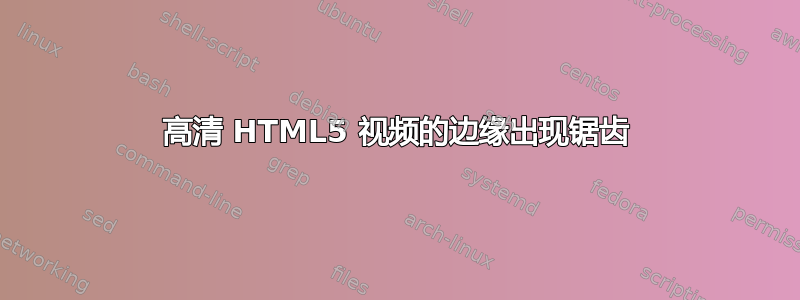 高清 HTML5 视频的边缘出现锯齿