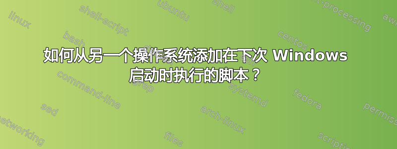 如何从另一个操作系统添加在下次 Windows 启动时执行的脚本？