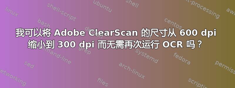 我可以将 Adob​​e ClearScan 的尺寸从 600 dpi 缩小到 300 dpi 而无需再次运行 OCR 吗？