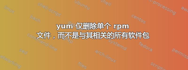 yum 仅删除单个 rpm 文件，而不是与其相关的所有软件包