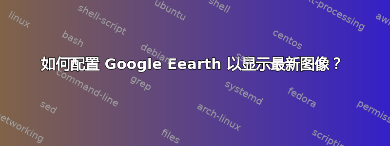 如何配置 Google Eearth 以显示最新图像？