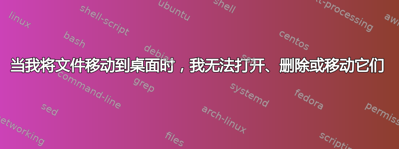 当我将文件移动到桌面时，我无法打开、删除或移动它们