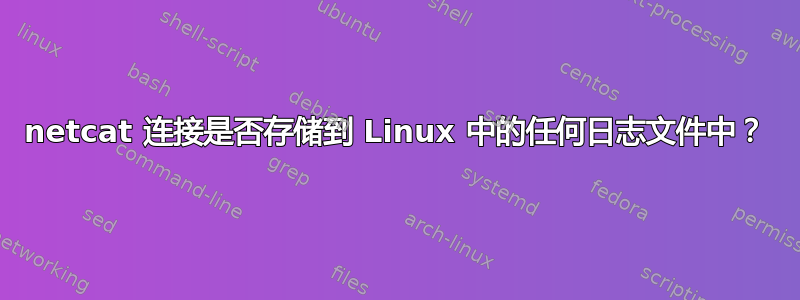 netcat 连接是否存储到 Linux 中的任何日志文件中？