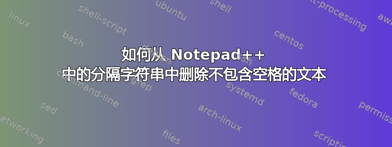 如何从 Notepad++ 中的分隔字符串中删除不包含空格的文本