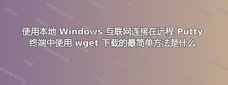 使用本地 Windows 互联网连接在远程 Putty 终端中使用 wget 下载的最简单方法是什么