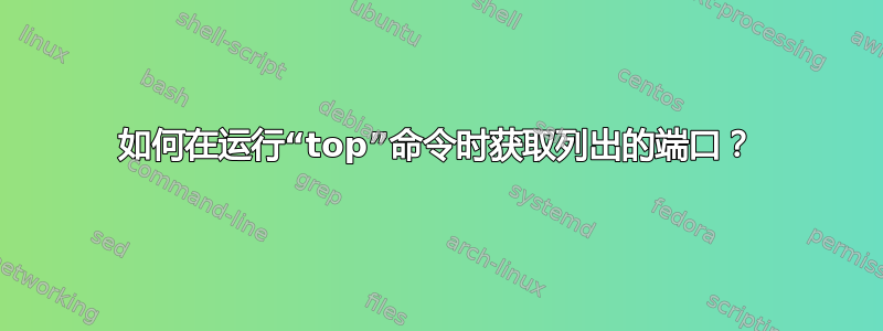 如何在运行“top”命令时获取列出的端口？