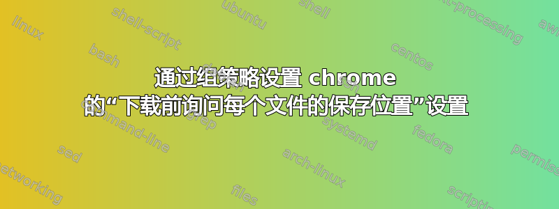 通过组策略设置 chrome 的“下载前询问每个文件的保存位置”设置