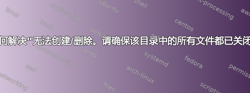 如何解决“无法创建/删除。请确保该目录中的所有文件都已关闭”