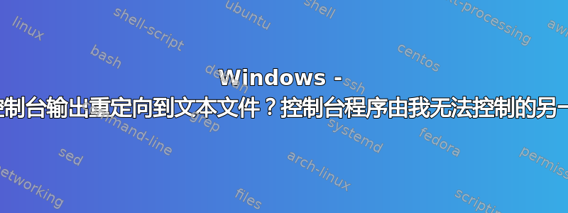 Windows - 如何将所有控制台输出重定向到文本文件？控制台程序由我无法控制的另一个软件调用