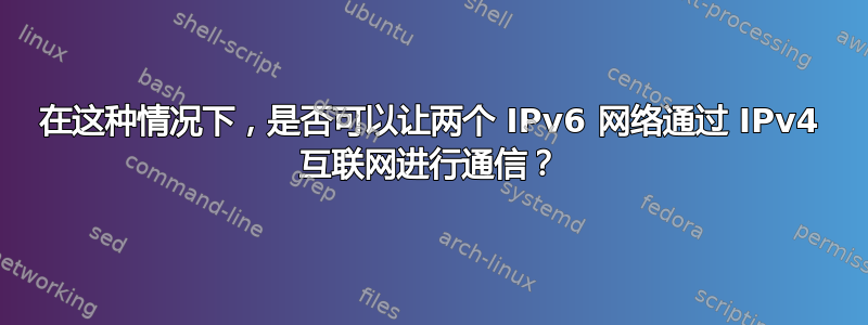 在这种情况下，是否可以让两个 IPv6 网络通过 IPv4 互联网进行通信？