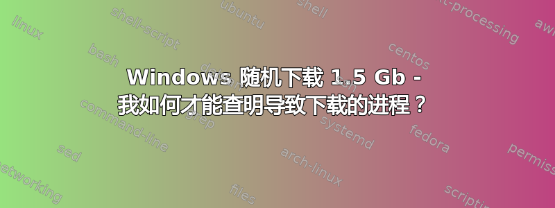 Windows 随机下载 1.5 Gb - 我如何才能查明导致下载的进程？