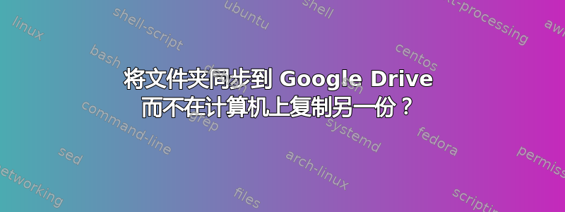 将文件夹同步到 Google Drive 而不在计算机上复制另一份？