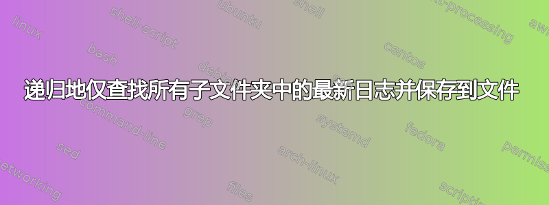 递归地仅查找所有子文件夹中的最新日志并保存到文件