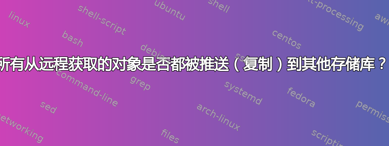 所有从远程获取的对象是否都被推送（复制）到其他存储库？