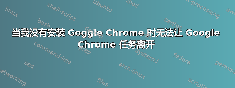 当我没有安装 Goggle Chrome 时无法让 Google Chrome 任务离开