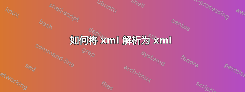 如何将 xml 解析为 xml