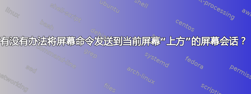 有没有办法将屏幕命令发送到当前屏幕“上方”的屏幕会话？