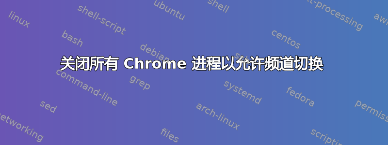 关闭所有 Chrome 进程以允许频道切换