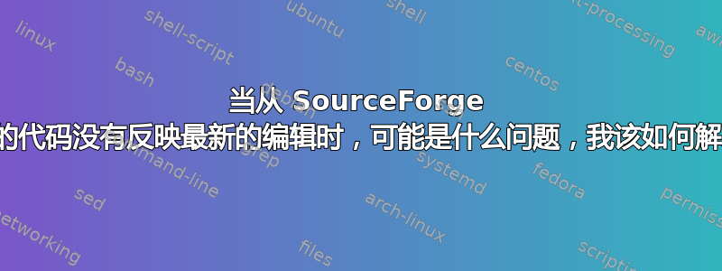 当从 SourceForge 下载的代码没有反映最新的编辑时，可能是什么问题，我该如何解决？