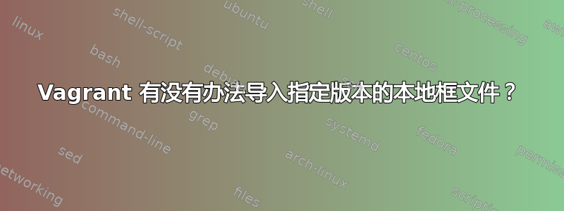 Vagrant 有没有办法导入指定版本的本地框文件？