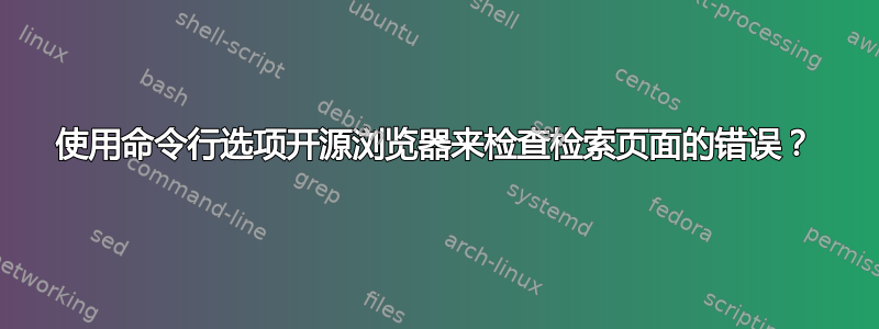 使用命令行选项开源浏览器来检查检索页面的错误？