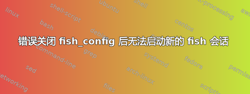 错误关闭 fish_config 后无法启动新的 fish 会话