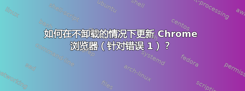 如何在不卸载的情况下更新 Chrome 浏览器（针对错误 1）？