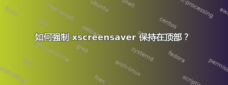 如何强制 xscreensaver 保持在顶部？