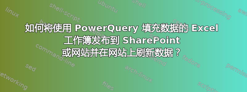 如何将使用 PowerQuery 填充数据的 Excel 工作簿发布到 SharePoint 或网站并在网站上刷新数据？