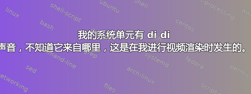 我的系统单元有 di di 声音，不知道它来自哪里，这是在我进行视频渲染时发生的。