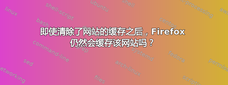 即使清除了网站的缓存之后，Firefox 仍然会缓存该网站吗？