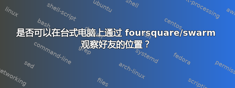 是否可以在台式电脑上通过 foursquare/swarm 观察好友的位置？