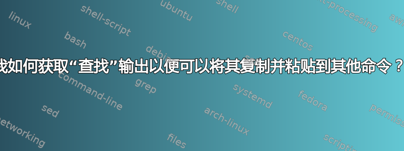 我如何获取“查找”输出以便可以将其复制并粘贴到其他命令？