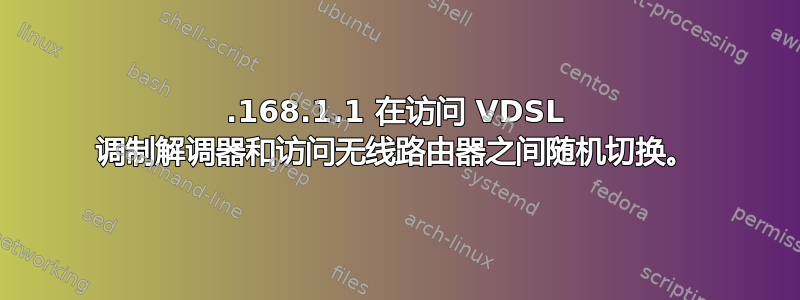 192.168.1.1 在访问 VDSL 调制解调器和访问无线路由器之间随机切换。