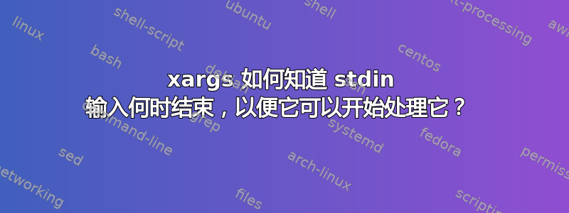 xargs 如何知道 stdin 输入何时结束，以便它可以开始处理它？ 