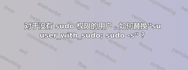 对于没有 sudo 权限的用户，如何替换“su user_with_sudo; sudo -s”？