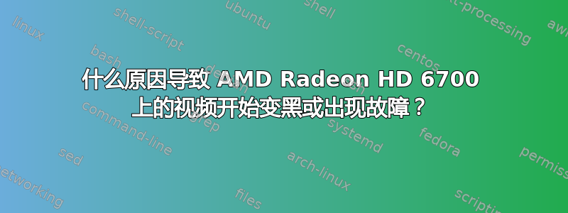 什么原因导致 AMD Radeon HD 6700 上的视频开始变黑或出现故障？