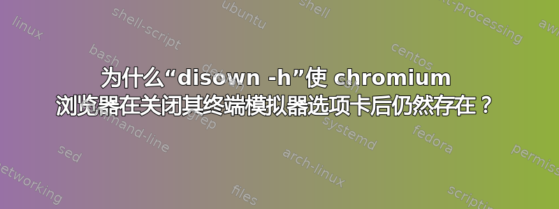 为什么“disown -h”使 chromium 浏览器在关闭其终端模拟器选项卡后仍然存在？