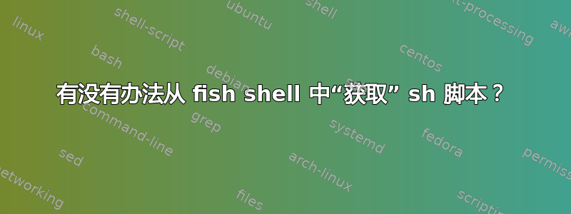 有没有办法从 fish shell 中“获取” sh 脚本？