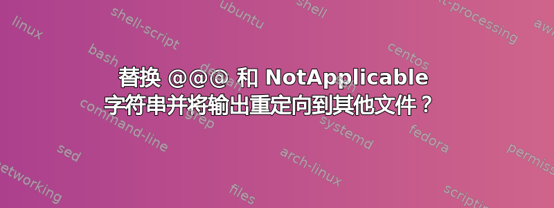 替换 @@@ 和 NotApplicable 字符串并将输出重定向到其他文件？ 