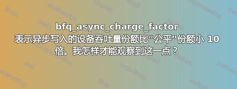 bfq_async_charge_factor 表示异步写入的设备吞吐量份额比“公平”份额小 10 倍。我怎样才能观察到这一点？