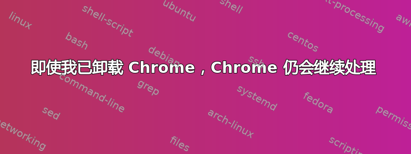 即使我已卸载 Chrome，Chrome 仍会继续处理