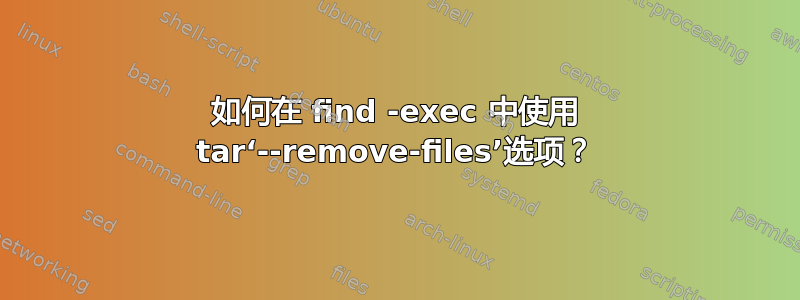 如何在 find -exec 中使用 tar‘--remove-files’选项？