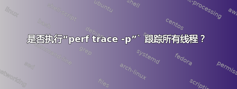 是否执行“perf trace -p”` 跟踪所有线程？