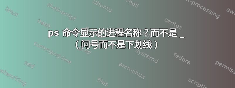 ps 命令显示的进程名称？而不是 _ （问号而不是下划线）