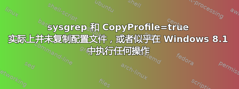 sysgrep 和 CopyProfile=true 实际上并未复制配置文件，或者似乎在 Windows 8.1 中执行任何操作