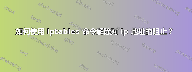 如何使用 iptables 命令解除对 ip 地址的阻止？