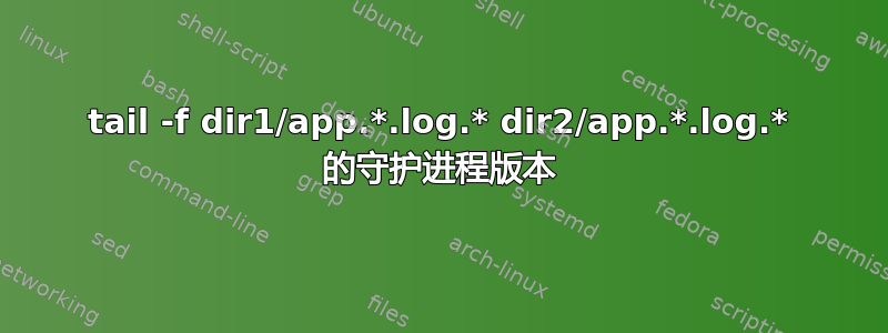 tail -f dir1/app.*.log.* dir2/app.*.log.* 的守护进程版本